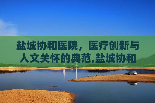 盐城协和医院，医疗创新与人文关怀的典范,盐城协和医院改名了吗