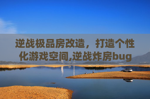 逆战极品房改造，打造个性化游戏空间,逆战炸房bug