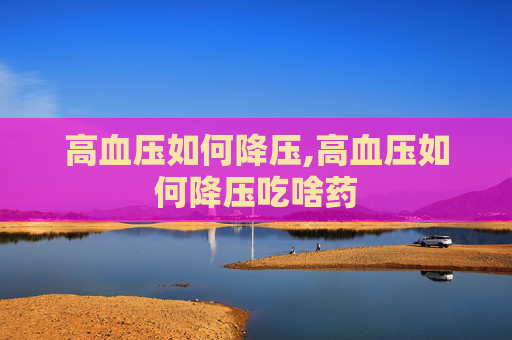 高血压如何降压,高血压如何降压吃啥药