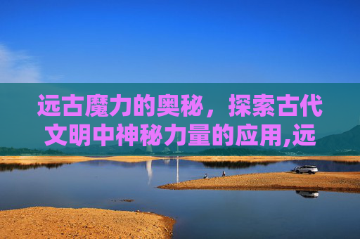 远古魔力的奥秘，探索古代文明中神秘力量的应用,远古魔力是干什么的