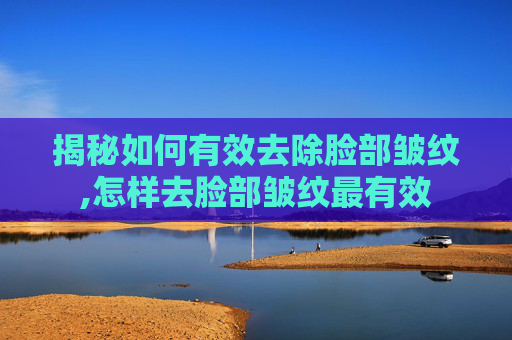 揭秘如何有效去除脸部皱纹,怎样去脸部皱纹最有效