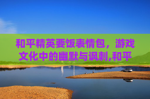 和平精英要饭表情包，游戏文化中的幽默与讽刺,和平精英要饭表情包gif