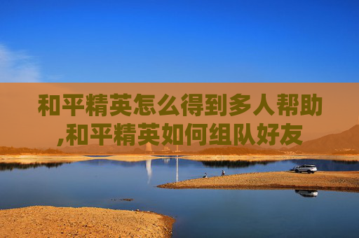 和平精英怎么得到多人帮助,和平精英如何组队好友