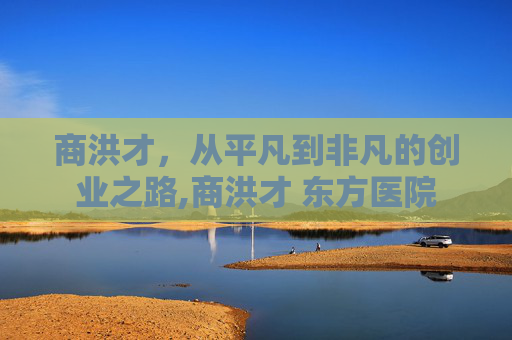 商洪才，从平凡到非凡的创业之路,商洪才 东方医院
