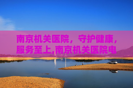 南京机关医院，守护健康，服务至上,南京机关医院电话是多少