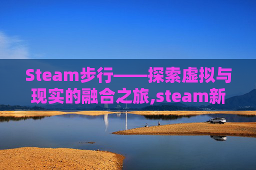 Steam步行——探索虚拟与现实的融合之旅,steam新游 徒步
