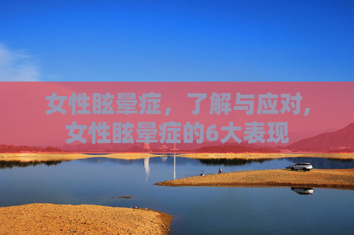 女性眩晕症，了解与应对,女性眩晕症的6大表现