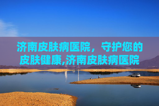 济南皮肤病医院，守护您的皮肤健康,济南皮肤病医院经十路地址