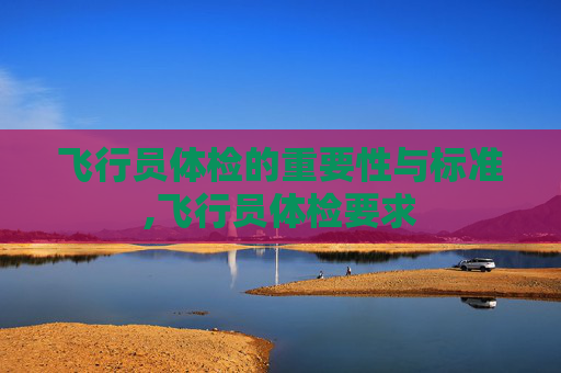 飞行员体检的重要性与标准,飞行员体检要求