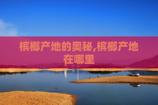 槟榔产地的奥秘,槟榔产地在哪里