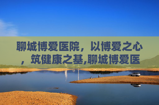 聊城博爱医院，以博爱之心，筑健康之基,聊城博爱医院在线咨询