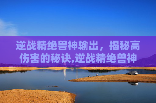 逆战精绝兽神输出，揭秘高伤害的秘诀,逆战精绝兽神天赋搭配