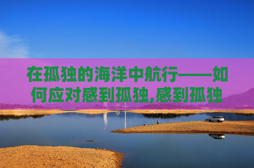在孤独的海洋中航行——如何应对感到孤独,感到孤独怎么办英语作文