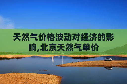 天然气价格波动对经济的影响,北京天然气单价