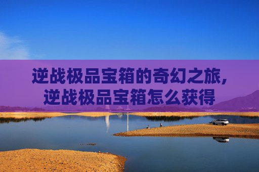 逆战极品宝箱的奇幻之旅,逆战极品宝箱怎么获得
