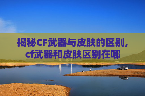 揭秘CF武器与皮肤的区别,cf武器和皮肤区别在哪
