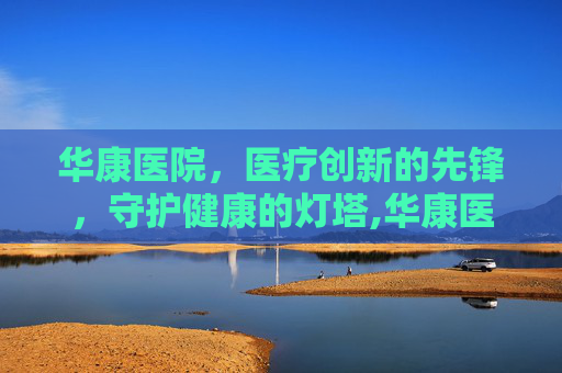 华康医院，医疗创新的先锋，守护健康的灯塔,华康医院在线咨询