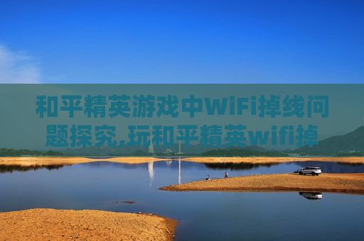 和平精英游戏中WiFi掉线问题探究,玩和平精英wifi掉线什么原因