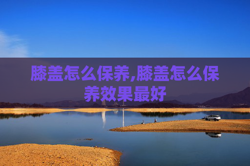 膝盖怎么保养,膝盖怎么保养效果最好