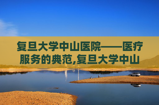 复旦大学中山医院——医疗服务的典范,复旦大学中山医院官网