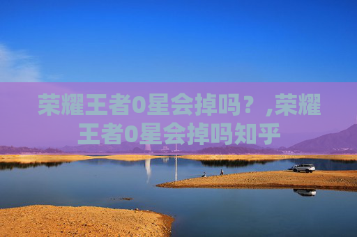 荣耀王者0星会掉吗？,荣耀王者0星会掉吗知乎