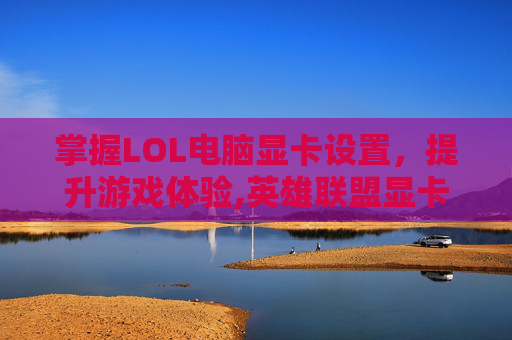 掌握LOL电脑显卡设置，提升游戏体验,英雄联盟显卡设置
