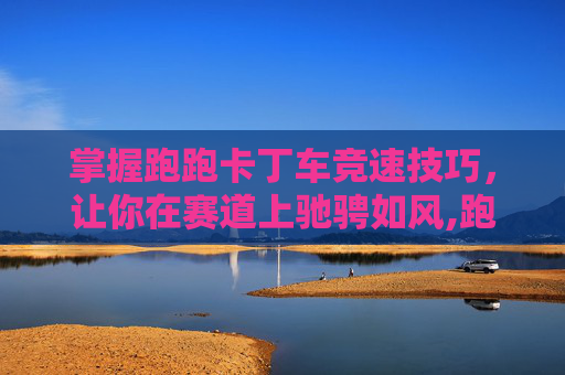 掌握跑跑卡丁车竞速技巧，让你在赛道上驰骋如风,跑跑卡丁车竞速车推荐
