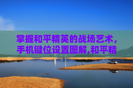 掌握和平精英的战场艺术，手机键位设置图解,和平精英手机键位设置图解大全