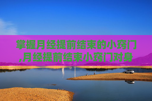掌握月经提前结束的小窍门,月经提前结束小窍门对身体无害
