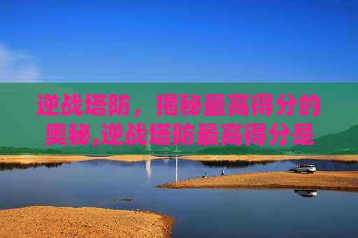 逆战塔防，揭秘最高得分的奥秘,逆战塔防最高得分是多少啊