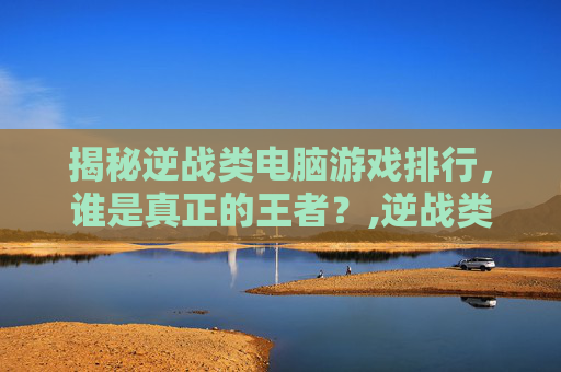 揭秘逆战类电脑游戏排行，谁是真正的王者？,逆战类电脑游戏排行榜