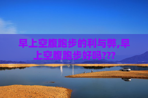 早上空腹跑步的利与弊,早上空腹跑步好吗???