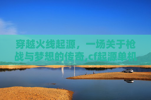 穿越火线起源，一场关于枪战与梦想的传奇,cf起源单机版