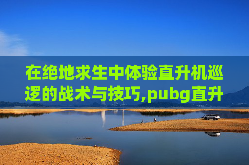在绝地求生中体验直升机巡逻的战术与技巧,pubg直升机在地图什么位置