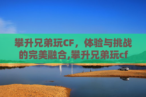 攀升兄弟玩CF，体验与挑战的完美融合,攀升兄弟玩cf怎么样好玩吗