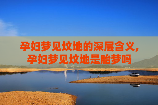 孕妇梦见坟地的深层含义,孕妇梦见坟地是胎梦吗