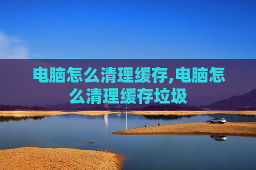 电脑怎么清理缓存,电脑怎么清理缓存垃圾