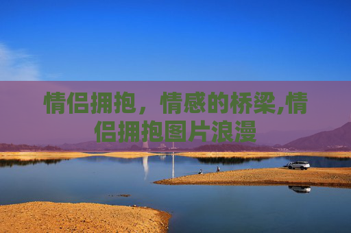 情侣拥抱，情感的桥梁,情侣拥抱图片浪漫