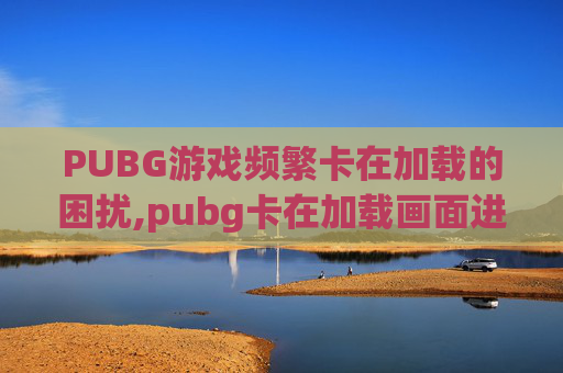 PUBG游戏频繁卡在加载的困扰,pubg卡在加载画面进不去游戏