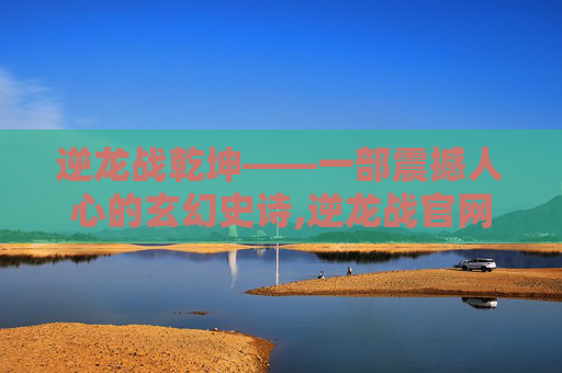 逆龙战乾坤——一部震撼人心的玄幻史诗,逆龙战官网