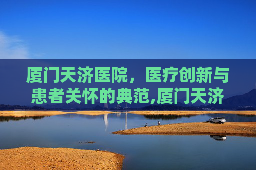 厦门天济医院，医疗创新与患者关怀的典范,厦门天济医院还在营业吗