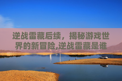 逆战雷藏后续，揭秘游戏世界的新冒险,逆战雷藏是谁