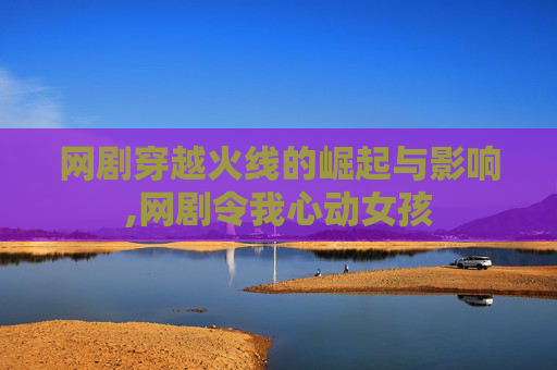 网剧穿越火线的崛起与影响,网剧令我心动女孩