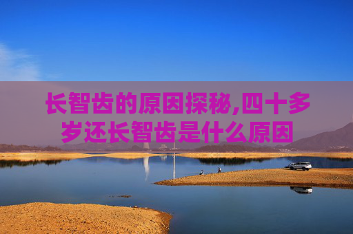 长智齿的原因探秘,四十多岁还长智齿是什么原因