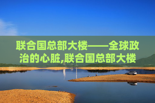 联合国总部大楼——全球政治的心脏,联合国总部大楼在哪里