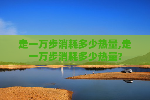 走一万步消耗多少热量,走一万步消耗多少热量?