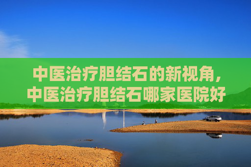 中医治疗胆结石的新视角,中医治疗胆结石哪家医院好