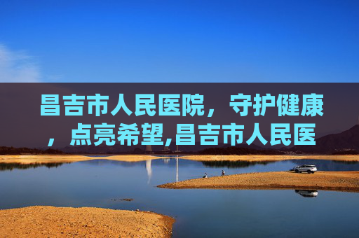 昌吉市人民医院，守护健康，点亮希望,昌吉市人民医院电话