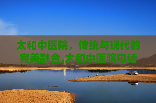 太和中医院，传统与现代的完美融合,太和中医院电话