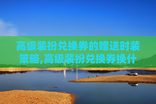 高级装扮兑换券的赠送时装策略,高级装扮兑换券换什么划算